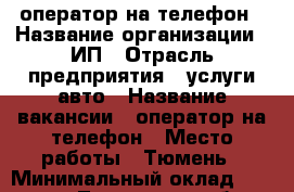 оператор на телефон › Название организации ­ ИП › Отрасль предприятия ­ услуги авто › Название вакансии ­ оператор на телефон › Место работы ­ Тюмень › Минимальный оклад ­ 10 000 - Тюменская обл. Работа » Вакансии   . Тюменская обл.